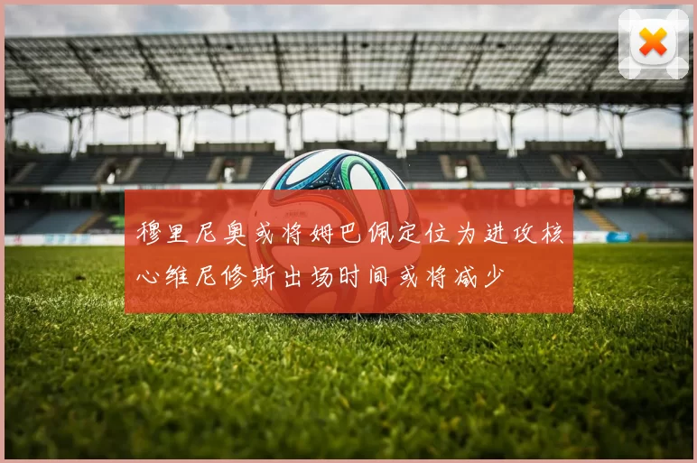 穆里尼奥或将姆巴佩定位为进攻核心维尼修斯出场时间或将减少