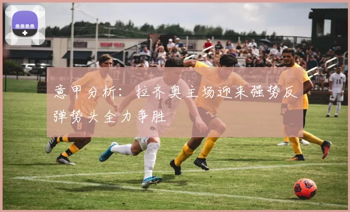 意甲分析：拉齐奥主场迎来强势反弹势头全力争胜