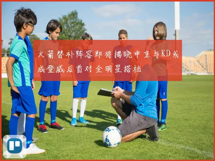 火箭替补阵容即将揭晓申京与KD或成登威后首对全明星搭档