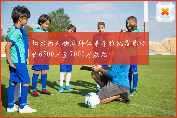 切尔西利物浦拜仁争夺雅凯雷恩标价6500万至7000万欧元