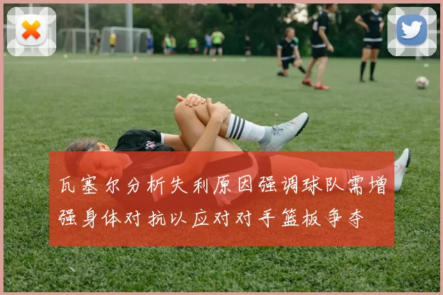 瓦塞尔分析失利原因强调球队需增强身体对抗以应对对手篮板争夺