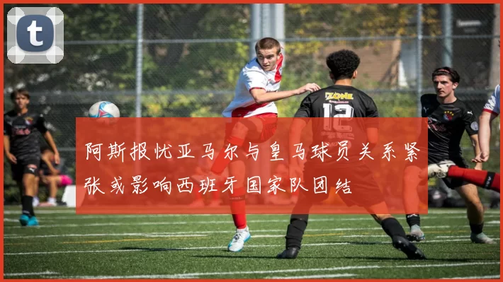 阿斯报忧亚马尔与皇马球员关系紧张或影响西班牙国家队团结