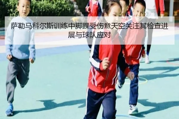 萨勒马科尔斯训练中脚踝受伤意天空关注其检查进展与球队应对 | yaxin